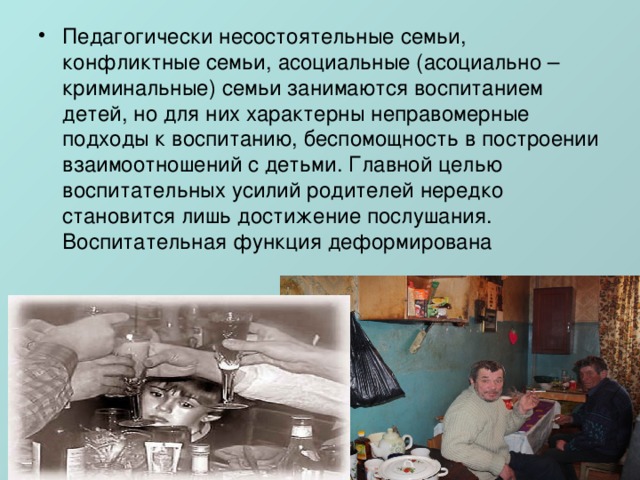 Педагогически несостоятельные семьи, конфликтные семьи, асоциальные (асоциально – криминальные) семьи занимаются воспитанием детей, но для них характерны неправомерные подходы к воспитанию, беспомощность в построении взаимоотношений с детьми. Главной целью воспитательных усилий родителей нередко становится лишь достижение послушания. Воспитательная функция деформирована 