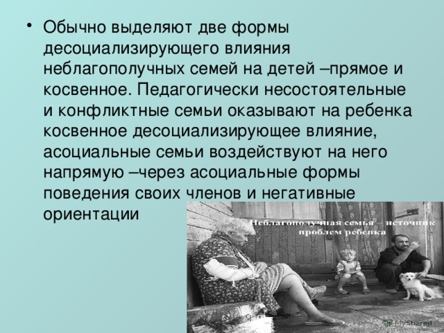 Обычно выделяют две формы десоциализирующего влияния неблагополучных семей на детей –прямое и косвенное. Педагогически несостоятельные и конфликтные семьи оказывают на ребенка косвенное десоциализирующее влияние, асоциальные семьи воздействуют на него напрямую –через асоциальные формы поведения своих членов и негативные ориентации 