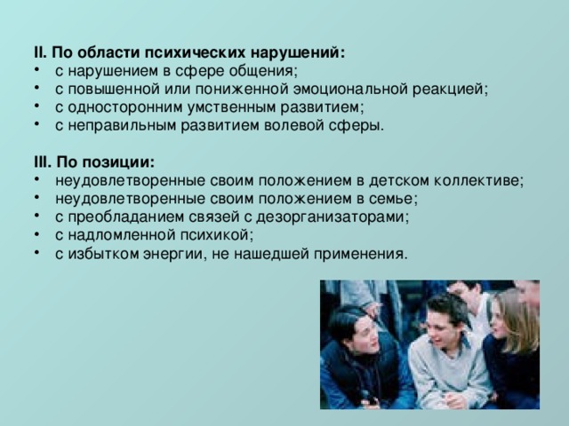 II. По области психических нарушений: с нарушением в сфере общения; с повышенной или пониженной эмоциональной реакцией; с односторонним умственным развитием; с неправильным развитием волевой сферы. III. По позиции: неудовлетворенные своим положением в детском коллективе; неудовлетворенные своим положением в семье; с преобладанием связей с дезорганизаторами; с надломленной психикой; с избытком энергии, не нашедшей применения. 