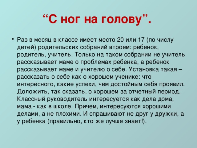 “ С ног на голову”.  Раз в месяц в классе имеет место 20 или 17 (по числу детей) родительских собраний втроем: ребенок, родитель, учитель. Только на таком собрании не учитель рассказывает маме о проблемах ребенка, а ребенок рассказывает маме и учителю о себе. Установка такая – рассказать о себе как о хорошем ученике: что интересного, какие успехи, чем достойным себя проявил. Доложить, так сказать, о хорошем за отчетный период. Классный руководитель интересуется как дела дома, мама - как в школе. Причем, интересуются хорошими делами, а не плохими. И спрашивают не друг у дружки, а у ребенка (правильно, кто же лучше знает!). 