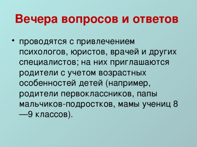 Вечера вопросов и ответов  проводятся с привлечением психологов, юристов, врачей и других специалистов; на них приглашаются родители с учетом возрастных особенностей детей (например, родители первоклассников, папы мальчиков-подростков, мамы учениц 8—9 классов). 