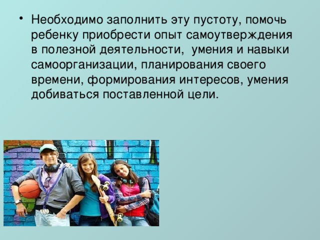 Необходимо заполнить эту пустоту, помочь ребенку приобрести опыт самоутверждения в полезной деятельности,  умения и навыки самоорганизации, планирования своего времени, формирования интересов, умения добиваться поставленной цели. 