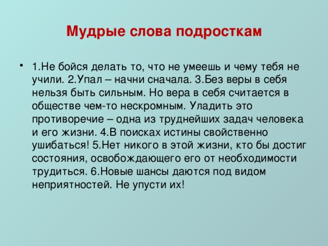 Мудрые слова подросткам 1.Не бойся делать то, что не умеешь и чему тебя не учили. 2.Упал – начни сначала. 3.Без веры в себя нельзя быть сильным. Но вера в себя считается в обществе чем-то нескромным. Уладить это противоречие – одна из труднейших задач человека и его жизни. 4.В поисках истины свойственно ушибаться! 5.Нет никого в этой жизни, кто бы достиг состояния, освобождающего его от необходимости трудиться. 6.Новые шансы даются под видом неприятностей. Не упусти их! 