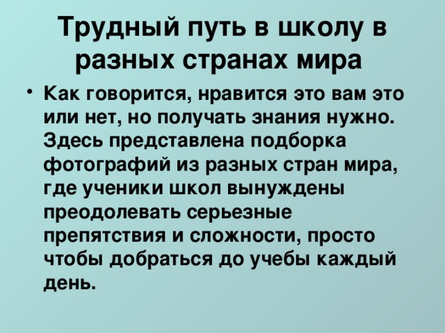 Трудный путь в школу в разных странах мира Как говорится, нравится это вам это или нет, но получать знания нужно. Здесь представлена подборка фотографий из разных стран мира, где ученики школ вынуждены преодолевать серьезные препятствия и сложности, просто чтобы добраться до учебы каждый день.   