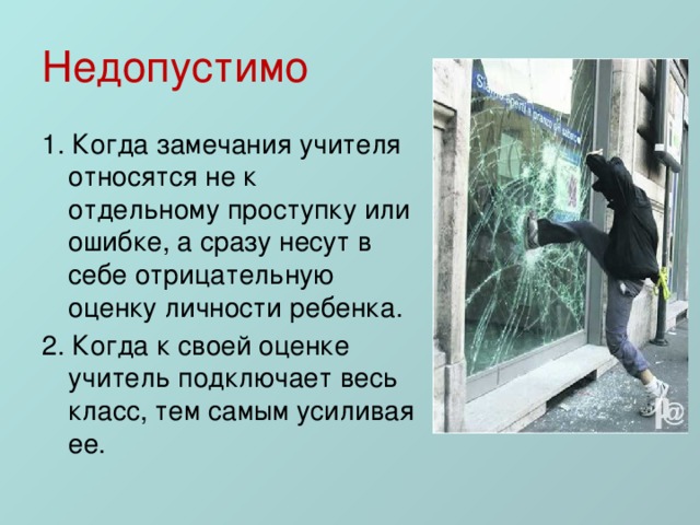 Недопустимо 1. Когда замечания учителя относятся не к отдельному проступку или ошибке, а сразу несут в себе отрицательную оценку личности ребенка. 2. Когда к своей оценке учитель подключает весь класс, тем самым усиливая ее. 