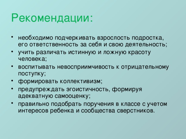 Рекомендации: необходимо подчеркивать взрослость подростка, его ответственность за себя и свою деятельность; учить различать истинную и ложную красоту человека; воспитывать невосприимчивость к отрицательному поступку; формировать коллективизм; предупреждать эгоистичность, формируя адекватную самооценку; правильно подобрать поручения в классе с учетом интересов ребенка и сообщества сверстников. 