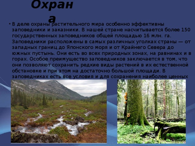 Охрана В деле охраны растительного мира особенно эффективны заповедники и заказники. В нашей стране насчитывается более 150 государственных заповедников общей площадью 16 млн. га. Заповедники расположены в самых различных уголках страны — от западных границ до Японского моря и от Крайнего Севера до южных пустынь. Они есть во всех природных зонах, на равнинах и в горах. Особое преимущество заповедников заключается в том, что они позволяют сохранить редкие виды растений в их естественной обстановке и при этом на достаточно большой площади. В заповедниках есть все условия и для сохранения наиболее ценных растительных сообществ. 