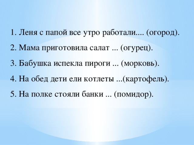 1. Леня с папой все утро работали.... (огород). 2. Мама приготовила салат ... (огурец). 3. Бабушка испекла пироги ... (морковь). 4. На обед дети ели котлеты ...(картофель). 5. На полке стояли банки ... (помидор). 