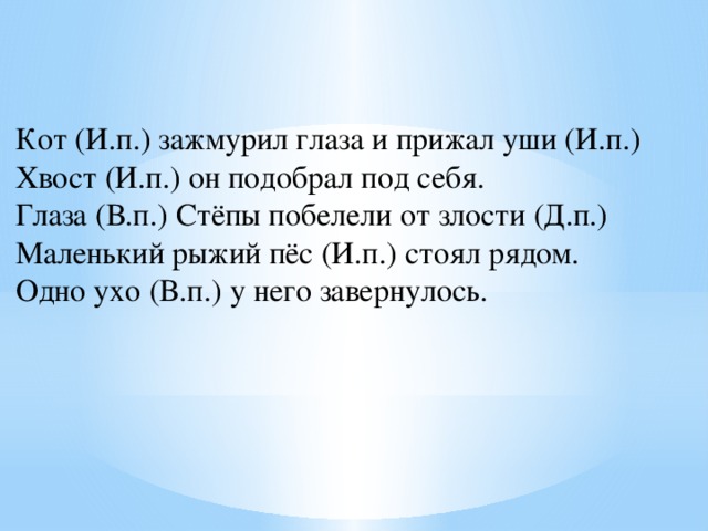 Кот (И.п.) зажмурил глаза и прижал уши (И.п.) Хвост (И.п.) он подобрал под себя. Глаза (В.п.) Стёпы побелели от злости (Д.п.) Маленький рыжий пёс (И.п.) стоял рядом. Одно ухо (В.п.) у него завернулось. 