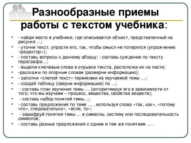 Разнообразные приемы работы с текстом учебника : - найди место в учебнике, где описывается объект, представленный на рисунке …; - уточни текст, упрости его, так, чтобы смысл не потерялся (упражнение «редактор»); - поставь вопросы к данному абзацу; - составь суждение по тексту параграфа…; - выдели ключевые слова в отрывке текста, расположи их на листе; -расскажи по опорным словам (разверни информацию); - заполни «слепой текст» терминами из изучаемой темы …; - создай таблицу (сверни информацию) по …;  - составь план изучения темы … (алгоритмируя его в зависимости от того, что мы изучаем – процесс, вещества, свойства веществ);  - составь набор понятий темы…; - составь предложения по теме … , используя слова «так, как», «потому что», следовательно», «если, то»;  - зашифруй понятия темы … в символы, систему или последовательность символов; - составь разные предложения с одним и тем же понятием … . 