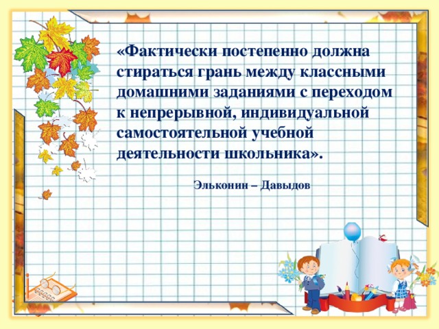 «Фактически постепенно должна стираться грань между классными домашними заданиями с переходом к непрерывной, индивидуальной самостоятельной учебной деятельности школьника».  Эльконин – Давыдов