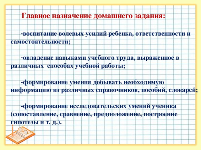 Главное назначение домашнего задания:  воспитание волевых усилий ребенка, ответственности и самостоятельности;  овладение навыками учебного труда, выраженное в различных способах учебной работы;  -формирование умения добывать необходимую информацию из различных справочников, пособий, словарей;  -формирование исследовательских умений ученика (сопоставление, сравнение, предположение, построение гипотезы и т. д.).