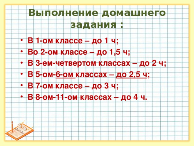 Выполнение домашнего задания : В 1-ом классе – до 1 ч; Во 2-ом классе – до 1,5 ч; В 3-ем-четвертом классах – до 2 ч; В 5-ом- 6-ом классах – до 2,5 ч ; В 7-ом классе – до 3 ч; В 8-ом-11-ом классах – до 4 ч. В 1-ом классе – до 1 ч; Во 2-ом классе – до 1,5 ч; В 3-ем-четвертом классах – до 2 ч; В 5-ом- 6-ом классах – до 2,5 ч ; В 7-ом классе – до 3 ч; В 8-ом-11-ом классах – до 4 ч.