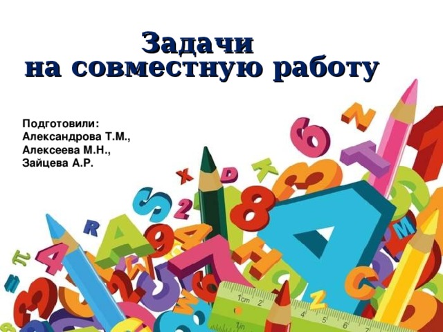 Задачи  на совместную работу Подготовили: Александрова Т.М., Алексеева М.Н., Зайцева А.Р.  