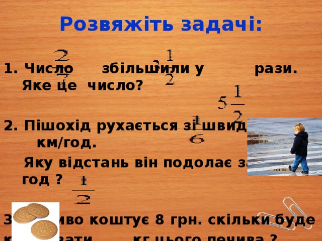 Розвяжіть задачі: 1. Число  збільшили у рази. Яке це число?  2. Пішохід рухається зі швидкістю км/год.  Яку відстань він подолає за год ?  3. Печиво коштує 8 грн. скільки буде коштувати кг цього печива ? 