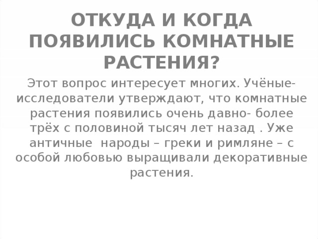 ОТКУДА И КОГДА ПОЯВИЛИСЬ КОМНАТНЫЕ РАСТЕНИЯ ? Этот вопрос интересует многих. Учёные-исследователи утверждают, что комнатные растения появились очень давно- более трёх с половиной тысяч лет назад . Уже античные народы – греки и римляне – с особой любовью выращивали декоративные растения. 