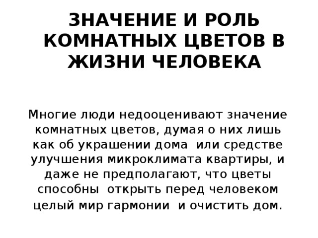 ЗНАЧЕНИЕ И РОЛЬ КОМНАТНЫХ ЦВЕТОВ В ЖИЗНИ ЧЕЛОВЕКА Многие люди недооценивают значение комнатных цветов, думая о них лишь как об украшении дома или средстве улучшения микроклимата квартиры, и даже не предполагают, что цветы способны открыть перед человеком целый мир гармонии и очистить дом . 