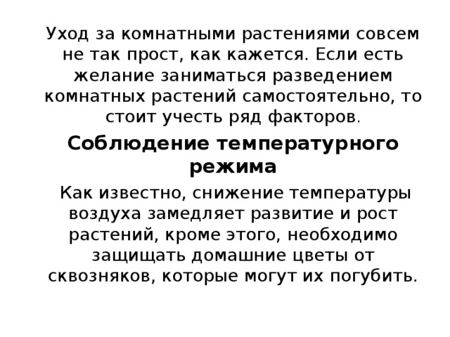 Уход за комнатными растениями совсем не так прост, как кажется. Если есть желание заниматься разведением комнатных растений самостоятельно, то стоит учесть ряд факторов . Соблюдение температурного режима  Как известно, снижение температуры воздуха замедляет развитие и рост растений, кроме этого, необходимо защищать домашние цветы от сквозняков, которые могут их погубить. 