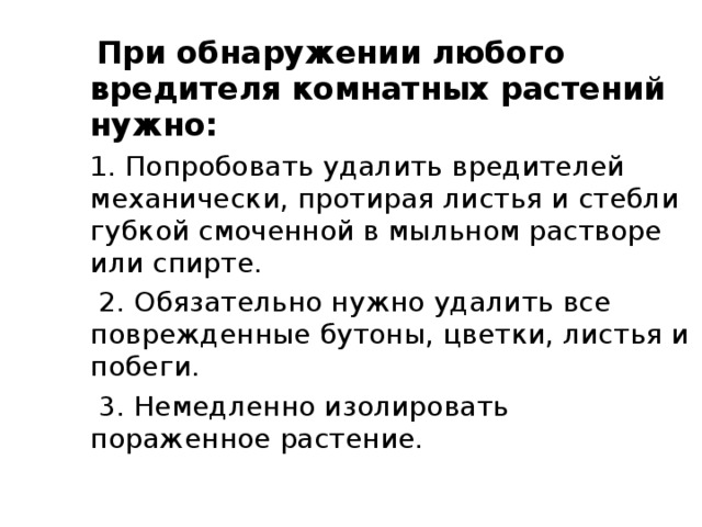  При обнаружении любого вредителя комнатных растений нужно: 1. Попробовать удалить вредителей механически, протирая листья и стебли губкой смоченной в мыльном растворе или спирте.  2. Обязательно нужно удалить все поврежденные бутоны, цветки, листья и побеги.  3. Немедленно изолировать пораженное растение. 