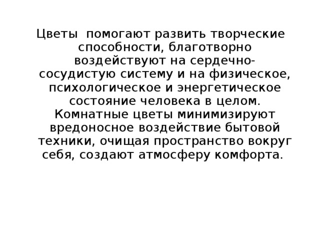  Цветы помогают развить творческие способности, благотворно воздействуют на сердечно-сосудистую систему и на физическое, психологическое и энергетическое состояние человека в целом. Комнатные цветы минимизируют вредоносное воздействие бытовой техники, очищая пространство вокруг себя, создают атмосферу комфорта. 