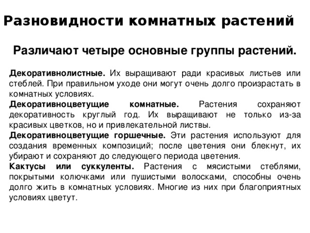 Разновидности комнатных растений   Различают четыре основные группы растений. Декоративнолистные. Их выращивают ради красивых листьев или стеблей. При правильном уходе они могут очень долго произрастать в комнатных условиях. Декоративноцветущие комнатные. Растения сохраняют декоративность круглый год. Их выращивают не только из-за красивых цветков, но и привлекательной листвы. Декоративноцветущие горшечные. Эти растения используют для создания временных композиций; после цветения они блекнут, их убирают и сохраняют до следующего периода цветения. Кактусы или суккуленты. Растения с мясистыми стеблями, покрытыми колючками или пушистыми волосками, способны очень долго жить в комнатных условиях. Многие из них при благоприятных условиях цветут. 