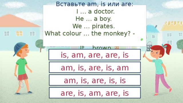 Вставьте am, is или are:  I … a doctor.  He … a boy.  We … pirates.  What colour … the monkey? -  It… brown. is, am, are, are, is am, is, are, is, am am, is, are, is, is are, is, am, are, is 