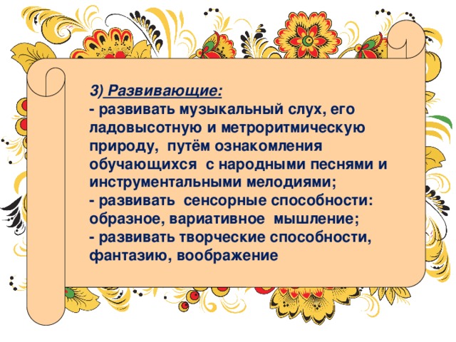 3) Развивающие: - развивать музыкальный слух, его ладовысотную и метроритмическую природу, путём ознакомления обучающихся с народными песнями и инструментальными мелодиями; - развивать сенсорные способности: образное, вариативное мышление; - развивать творческие способности, фантазию, воображение 