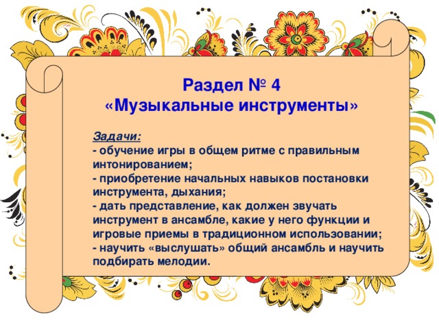 Раздел № 4 «Музыкальные инструменты» Задачи: - обучение игры в общем ритме с правильным интонированием; - приобретение начальных навыков постановки инструмента, дыхания;  - дать представление, как должен звучать инструмент в ансамбле, какие у него функции и игровые приемы в традиционном использовании; - научить «выслушать» общий ансамбль и научить подбирать мелодии. 