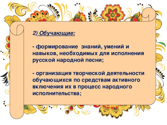 2) Обучающие:  - формирование знаний, умений и навыков, необходимых для исполнения русской народной песни;  - организация творческой деятельности обучающихся по средствам активного включения их в процесс народного исполнительства; 
