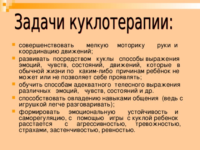     совершенствовать мелкую моторику руки и координацию движений; развивать посредством куклы способы выражения эмоций, чувств, состояний, движений, которые в обычной жизни по каким-либо причинам ребёнок не может или не позволяет себе проявлять; обучить способам адекватного телесного выражения различных эмоций, чувств, состояний и др. способствовать овладению навыками общения (ведь с игрушкой легче разговаривать); формировать эмоциональную устойчивость и саморегуляцию, с помощью игры с куклой ребенок расстается с агрессивностью, тревожностью, страхами, застенчивостью, ревностью. 