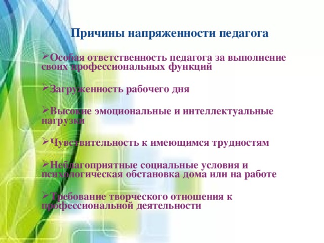 Причины напряженности педагога Особая ответственность педагога за выполнение своих профессиональных функций  Загруженность рабочего дня  Высокие эмоциональные и интеллектуальные нагрузки  Чувствительность к имеющимся трудностям  Неблагоприятные социальные условия и психологическая обстановка дома или на работе  Требование творческого отношения к профессиональной деятельности  