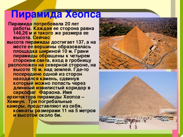 Пирамида Хеопса  Пирамида потребовала 20 лет работы. Каждая ее сторона равна 146,26 м и такого же размера ее высота. Сейчас высота пирамиды достигает 137, а на месте ее вершины образовалась площадка шириной 10 м. Грани пирамиды обращены к четырем сторонам света, вход в гробницу  расположен на северной стороне, на высоте 16 м. над землей. Где-то посередине одной из сторон находился камень, сдвинув который можно попасть через длинный извилистый коридор в саркофаг Фараона. Имя архитектора пирамиды Хеопса – Хемиун. Три погребальные камеры, представляют из себя, комнаты размерами 11 на 5 метров и высотой около 6м. 