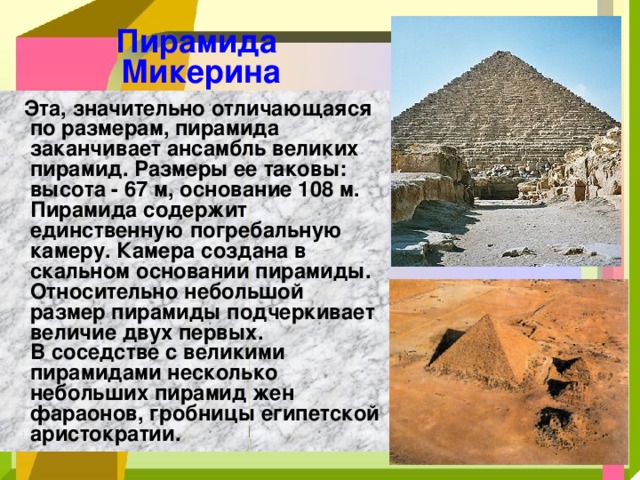 Пирамида  Микерина  Эта, значительно отличающаяся по размерам, пирамида заканчивает ансамбль великих пирамид. Размеры ее таковы: высота - 67 м, основание 108 м. Пирамида содержит единственную погребальную камеру. Камера создана в скальном основании пирамиды. Относительно небольшой размер пирамиды подчеркивает величие двух первых.  В соседстве с великими пирамидами несколько небольших пирамид жен фараонов, гробницы египетской аристократии. 