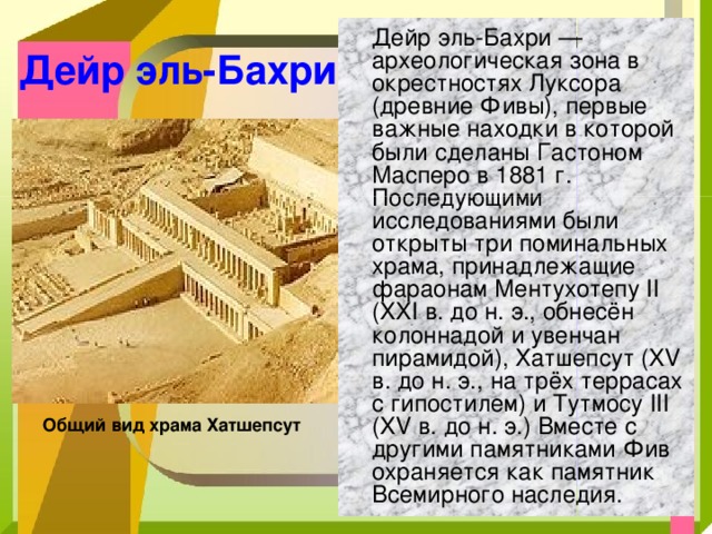  Дейр эль-Бахри — археологическая зона в окрестностях Луксора (древние Фивы), первые важные находки в которой были сделаны Гастоном Масперо в 1881 г. Последующими исследованиями были открыты три поминальных храма, принадлежащие фараонам Ментухотепу II (XXI в. до н. э., обнесён колоннадой и увенчан пирамидой), Хатшепсут (XV в. до н. э., на трёх террасах с гипостилем) и Тутмосу III (XV в. до н. э.) Вместе с другими памятниками Фив охраняется как памятник Всемирного наследия. Дейр эль-Бахри Общий вид храма Хатшепсут  