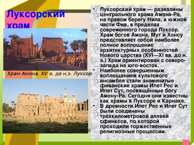 Луксорский храм — развалины центрального храма Амона-Ра, на правом берегу Нила, в южной части Фив, в пределах современного города Луксор. Храм богов Амона, Мут и Хонсу представляет собой наиболее полное воплощение архитектурных особенностей Нового царства (XVI—XI вв. до н. э.) Храм ориентирован с северо-запада на юго-восток. Наиболее совершенным воплощением культового ансамбля стали знаменитые фиванские храмы Ипет Реc и Ипет Сут, посвящённые богу Амону-Ра. Сегодня они известны как храмы в Луксоре и Карнаке. В древности Ипет Рес и Ипет Сут были соединены трёхкилометровой аллеей сфинксов, по которой проходили торжественные религиозные процессии. Луксорский храм Храм Амона. XV в. до н.э. Луксор. 