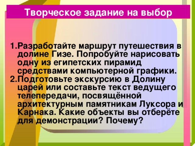 Творческое задание на выбор Разработайте маршрут путешествия в долине Гизе. Попробуйте нарисовать одну из египетских пирамид средствами компьютерной графики. Подготовьте экскурсию в Долину царей или составьте текст ведущего телепередачи, посвящённой архитектурным памятникам Луксора и Карнака. Какие объекты вы отберёте для демонстрации? Почему? 