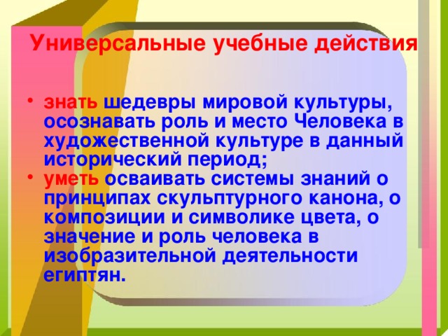 Универсальные учебные действия знать  шедевры мировой культуры, осознавать роль и место Человека в художественной культуре в данный исторический период; уметь  осваивать системы знаний о принципах скульптурного канона, о композиции и символике цвета, о значение и роль человека в изобразительной деятельности египтян.  