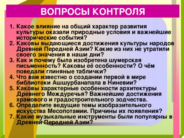 ВОПРОСЫ КОНТРОЛЯ Какое влияние на общий характер развития культуры оказали природные условия и важнейшие исторические события? Каковы выдающиеся достижения культуры народов Древней Передней Азии? Какие из них не утратили своего значения в наши дни? Как и почему была изобретена шумерская письменность? Каковы её особенности? О чём поведали глиняные таблички? Что вам известно о создании первой в мире библиотеки Ашшурбанапала в Ниневии? Каковы характерные особенности архитектуры Древнего Междуречья? Важнейшие достижения храмового и градостроительного зодчества. Определите ведущие темы изобразительного искусства Месопотамии. Причины их появления? Какие музыкальные инструменты были популярны в Древней Передней Азии? 