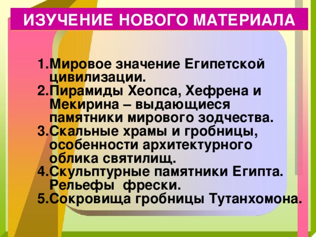 ИЗУЧЕНИЕ НОВОГО МАТЕРИАЛА Мировое значение Египетской цивилизации. Пирамиды Хеопса, Хефрена и Мекирина – выдающиеся памятники мирового зодчества. Скальные храмы и гробницы, особенности архитектурного облика святилищ. Скульптурные памятники Египта. Рельефы фрески. Сокровища гробницы Тутанхомона. 