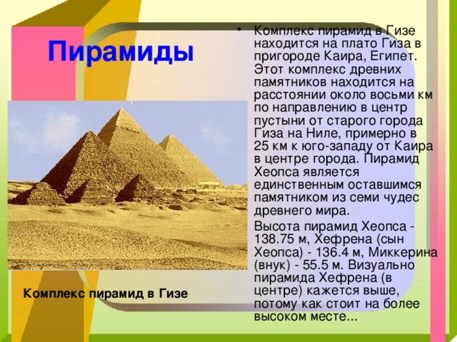 Комплекс пирамид в Гизе находится на плато Гиза в пригороде Каира, Египет. Этот комплекс древних памятников находится на расстоянии около восьми км по направлению в центр пустыни от старого города Гиза на Ниле, примерно в 25 км к юго-западу от Каира в центре города. Пирамид Хеопса является единственным оставшимся памятником из семи чудес древнего мира. Высота пирамид Хеопса - 138.75 м, Хефрена (сын Хеопса) - 136.4 м, Миккерина (внук) - 55.5 м. Визуально пирамида Хефрена (в центре) кажется выше, потому как стоит на более высоком месте... Пирамиды  Комплекс пирамид в Гизе 