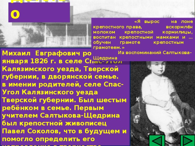 Детство   «Я вырос на лоне крепостного права, вскормлён молоком крепостной кормилицы, воспитан крепостными мамками и … обучен грамоте крепостным грамотеем.»   Из воспоминаний Салтыкова-Щедрина Михаил Евграфович родился 15 января 1826 г. в селе Спас-Угол Калязимского уезда, Тверской губернии, в дворянской семье. в имении родителей, селе Спас-Угол Калязинского уезда Тверской губернии. Был шестым ребёнком в семье. Первым учителем Салтыкова-Щедрина был крепостной живописец Павел Соколов, что в будущем и помогло определить его направление в творчестве.  
