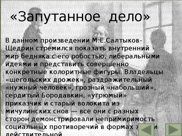«Запутанное дело» В данном произведении М.Е.Салтыков-Щедрин стремился показать внутренний мир бедняка с его робостью, либеральными идеями и представить совершенно конкретные колоритные фигуры. Владельцы «щегольских дрожек», раздражительный «нужный человек», грозный «набольший», сердитый Бородавкин, «угрюмый» приказчик и старый волокита из мичулинских снов — все они с разных сторон демонстрировали непримиримость социальных противоречий в формах жизни действительной. 