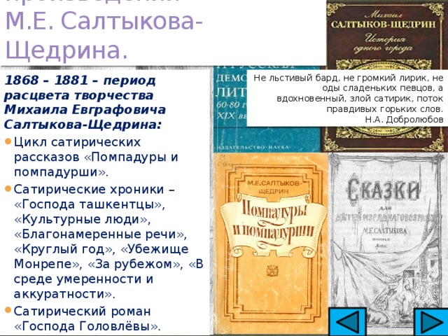 Сатирические произведения  М.Е. Салтыкова-Щедрина. Не льстивый бард, не громкий лирик, не оды сладеньких певцов, а вдохновенный, злой сатирик, поток правдивых горьких слов. 1868 – 1881 – период расцвета творчества  Михаила Евграфовича Салтыкова-Щедрина:    Н.А. Добролюбов Цикл сатирических рассказов «Помпадуры и помпадурши». Сатирические хроники – «Господа ташкентцы», «Культурные люди», «Благонамеренные речи», «Круглый год», «Убежище Монрепе», «За рубежом», «В среде умеренности и аккуратности». Сатирический роман «Господа Головлёвы». 