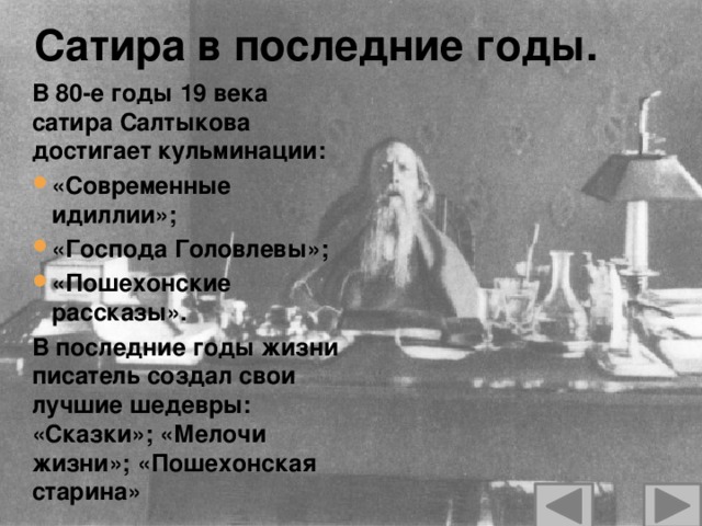 Сатира в последние годы. В 80-е годы 19 века сатира Салтыкова достигает кульминации: «Современные идиллии»; «Господа Головлевы»; «Пошехонские рассказы». В последние годы жизни писатель создал свои лучшие шедевры: «Сказки»; «Мелочи жизни»; «Пошехонская старина»  