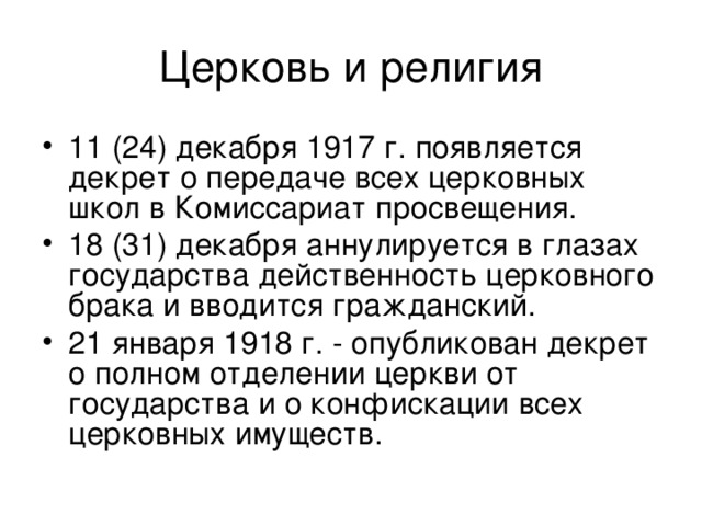 Церковь и религия 11 (24) декабря 1917 г. появляется декрет о передаче всех церковных школ в Комиссариат просвещения. 18 (31) декабря аннулируется в глазах государства действенность церковного брака и вводится гражданский. 21 января 1918 г. - опубликован декрет о полном отделении церкви от государства и о конфискации всех церковных имуществ.  