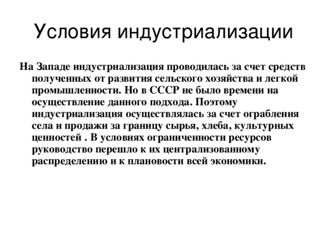 Условия индустриализации На Западе индустриализация проводилась за счет средств полученных от развития сельского хозяйства и легкой промышленности.  Но в СССР не было времени на осуществление данного подхода.  Поэтому индустриализация осуществлялась за счет ограбления села и продажи за границу сырья, хлеба,  культурных ценностей  .  В условиях ограниченности ресурсов руководство перешло к их централизованному распределению и к плановости всей экономики. 