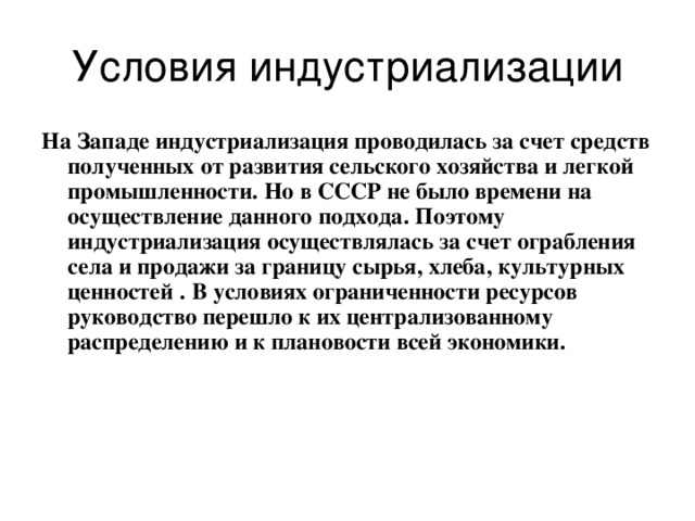 Условия индустриализации На Западе индустриализация проводилась за счет средств полученных от развития сельского хозяйства и легкой промышленности.  Но в СССР не было времени на осуществление данного подхода.  Поэтому индустриализация осуществлялась за счет ограбления села и продажи за границу сырья, хлеба,  культурных ценностей  .  В условиях ограниченности ресурсов руководство перешло к их централизованному распределению и к плановости всей экономики. 