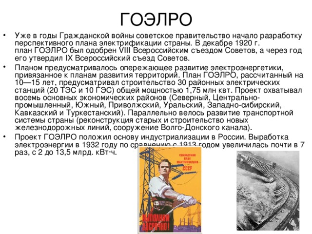 ГОЭЛРО   Уже в годы Гражданской войны советское правительство начало разработку перспективного плана электрификации страны. В декабре 1920 г. план ГОЭЛРО был одобрен VIII Всероссийским съездом Советов, а через год его утвердил IX Всероссийский съезд Советов. Планом предусматривалось опережающее развитие электроэнергетики, привязанное к планам развития территорий. План ГОЭЛРО, рассчитанный на 10—15 лет, предусматривал строительство 30 районных электрических станций (20 ТЭС и 10 ГЭС) общей мощностью 1,75 млн квт. Проект охватывал восемь основных экономических районов (Северный, Центрально-промышленный, Южный, Приволжский, Уральский, Западно-сибирский, Кавказский и Туркестанский). Параллельно велось развитие транспортной системы страны (реконструкция старых и строительство новых железнодорожных линий, сооружение Волго-Донского канала). Проект ГОЭЛРО положил основу индустриализации в России. Выработка электроэнергии в 1932 году по сравнению с 1913 годом увеличилась почти в 7 раз, с 2 до 13,5 млрд. кВт·ч. 