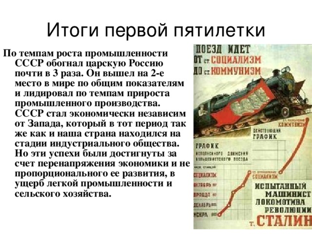 Итоги первой пятилетки По темпам роста промышленности СССР обогнал царскую Россию почти в 3 раза. Он вышел на 2-е место в мире по общим показателям и лидировал по темпам прироста промышленного производства.  СССР стал экономически независим от Запада, который в тот период так же как и наша страна находился на стадии индустриального общества.  Но эти успехи были достигнуты за счет перенапряжения экономики и не пропорционального ее развития, в ущерб легкой промышленности и сельского хозяйства.  