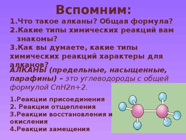 Вспомним: Что такое алканы? Общая формула? Какие типы химических реакций вам знакомы? 3.Как вы думаете, какие типы химических реакций характеры для алканов?  АЛКАНЫ (предельные, насыщенные, парафины) – это углеводороды с общей формулой CnH2n+2. 1.Реакции присоединения 2. Реакции отщепления 3.Реакции восстановления и окисления 4.Реакции замещения